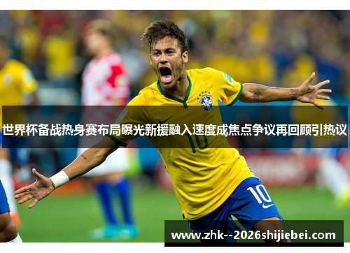 世界杯备战热身赛布局曝光新援融入速度成焦点争议再回顾引热议