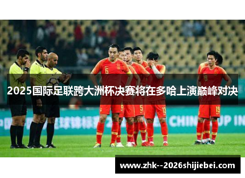 2025国际足联跨大洲杯决赛将在多哈上演巅峰对决