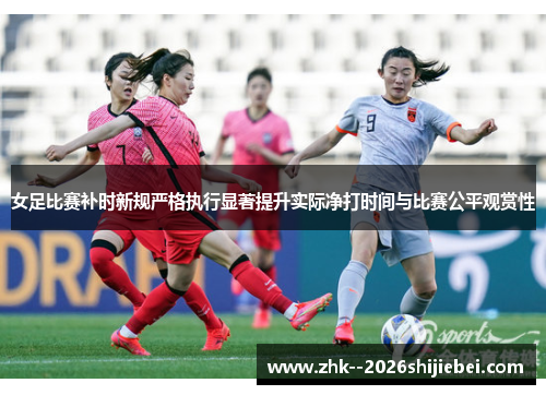 女足比赛补时新规严格执行显著提升实际净打时间与比赛公平观赏性 女足比赛补时新规严格执行显著提升实际净打时间与比赛公平观赏性