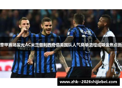 意甲赛场发光AC米兰普利西奇借美国队人气商单激增成吸金焦点新