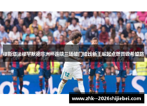 穆斯塔法穆罕默德非洲杯连续三场破门锋线新王崛起点燃晋级希望路 穆斯塔法穆罕默德非洲杯连续三场破门锋线新王崛起点燃晋级希望路