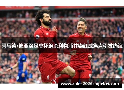 阿马德·迪亚洛足总杯绝杀利物浦并染红成焦点引发热议