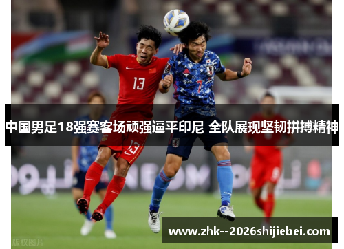 中国男足18强赛客场顽强逼平印尼 全队展现坚韧拼搏精神 中国男足18强赛客场顽强逼平印尼 全队展现坚韧拼搏精神