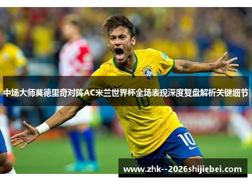中场大师莫德里奇对阵AC米兰世界杯全场表现深度复盘解析关键细节 中场大师莫德里奇对阵AC米兰世界杯全场表现深度复盘解析关键细节