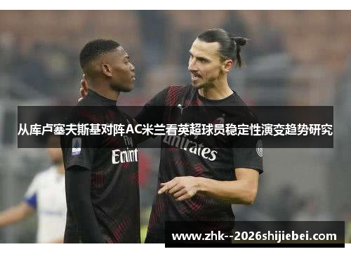从库卢塞夫斯基对阵AC米兰看英超球员稳定性演变趋势研究 从库卢塞夫斯基对阵AC米兰看英超球员稳定性演变趋势研究