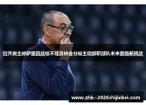拉齐奥主帅萨里因战绩不佳及转会分歧主动辞职球队未来面临新挑战