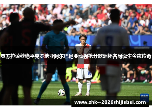 贾苏拉读秒绝平克罗地亚阿尔巴尼亚顽强抢分欧洲杯名局诞生今夜传奇 贾苏拉读秒绝平克罗地亚阿尔巴尼亚顽强抢分欧洲杯名局诞生今夜传奇